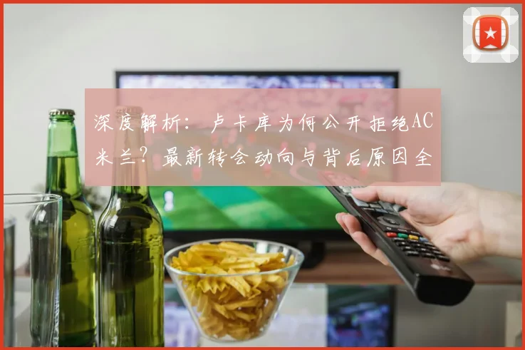 深度解析：卢卡库为何公开拒绝AC米兰？最新转会动向与背后原因全梳理