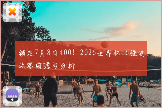 锁定7月8日400！2026世界杯16强淘汰赛前瞻与分析