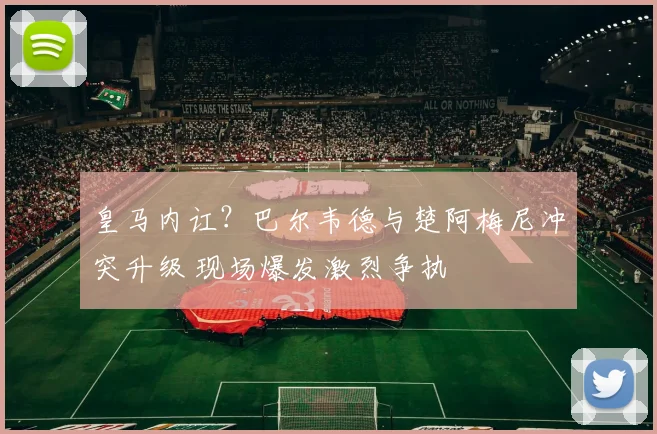 皇马内讧？巴尔韦德与楚阿梅尼冲突升级 现场爆发激烈争执