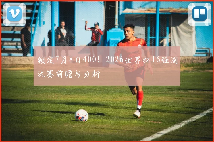 锁定7月8日400！2026世界杯16强淘汰赛前瞻与分析