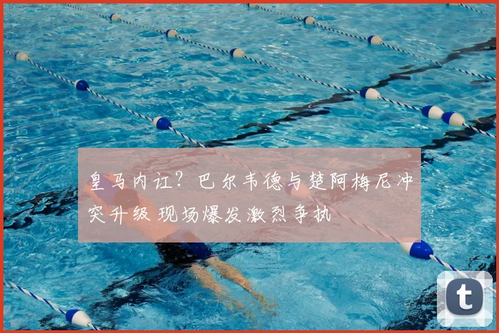 皇马内讧？巴尔韦德与楚阿梅尼冲突升级 现场爆发激烈争执