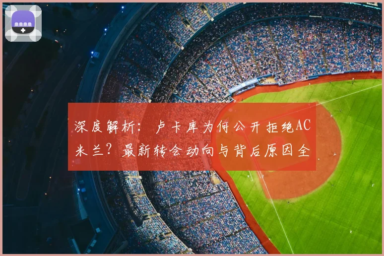 深度解析：卢卡库为何公开拒绝AC米兰？最新转会动向与背后原因全梳理