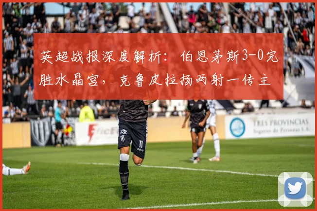 英超战报深度解析：伯恩茅斯3-0完胜水晶宫，克鲁皮拉扬两射一传主导比赛