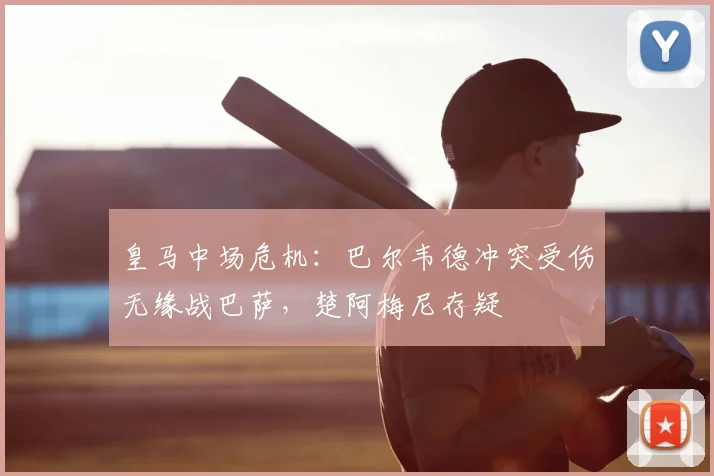 皇马中场危机：巴尔韦德冲突受伤无缘战巴萨，楚阿梅尼存疑
